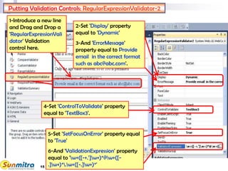 15
Putting Validation Controls: RegularExpressionValidator-2
1-Introduce a new line
and Drag and Drop a
'RegularExpressionVali
dator' Validation
control here.
4-Set 'ControlToValidate' property
equal to 'TextBox3'.
2-Set 'Display' property
equal to 'Dynamic'
3-And 'ErrorMessage'
property equal to Provide
email in the correct format
such as abc@abc.com'.
5-Set 'SetFocusOnError' property equal
to 'True'
6-And 'ValidationExpression' property
equal to 'w+([-+.']w+)*@w+([-
.]w+)*.w+([-.]w+)*'
 
