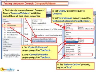 16
Putting Validation Controls: CompareValidator
1. First introduce a new line and Drag and
Drop a 'CompareValidator' Validation
control then set their given properties.
4. Set 'ControlToCompare'
property equal to 'TextBox3'.
5. And 'ControlToValidate'
property equal to 'TextBox4'.
2. Set 'Display' property equal to
'Dynamic'
3. Set 'ErrorMessage' property equal to
'Both email addresses should be same'.
6. Set 'SetFocusOnError' property
equal to 'True'.
 