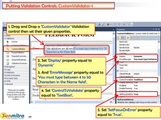 17
Putting Validation Controls: CustomValidator-1
1. Drag and Drop a 'CustomValidator' Validation
control then set their given properties.
4. Set 'ControlToValidate' property
equal to 'TextBox1'.
2. Set 'Display' property equal to
'Dynamic'
3. And 'ErrorMessage' property equal to
'You must type between 4 to 50
Characters in the Name field'.
5. Set 'SetFocusOnError' property
equal to 'True'.
 
