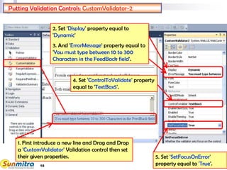18
Putting Validation Controls: CustomValidator-2
1. First introduce a new line and Drag and Drop
a 'CustomValidator' Validation control then set
their given properties.
4. Set 'ControlToValidate' property
equal to 'TextBox5'.
2. Set 'Display' property equal to
'Dynamic'
3. And 'ErrorMessage' property equal to
'You must type between 10 to 300
Characters in the FeedBack field'.
5. Set 'SetFocusOnError'
property equal to 'True'.
 