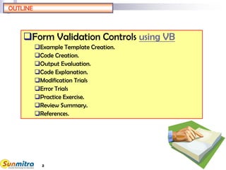 2
OUTLINE
Form Validation Controls using VB
Example Template Creation.
Code Creation.
Output Evaluation.
Code Explanation.
Modification Trials
Error Trials
Practice Exercise.
Review Summary.
References.
 