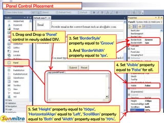 27
Panel Control Placement
1. Drag and Drop a 'Panel'
control in newly added DIV. 2. Set 'BorderStyle'
property equal to 'Groove'
3. And 'BorderWidth'
property equal to '1px'.
5. Set 'Height' property equal to '150px',
'HorizontalAlign' equal to 'Left', 'ScrollBars' property
equal to 'Both' and 'Width' property equal to '70%'.
4. Set 'Visible' property
equal to 'False' for all.
 