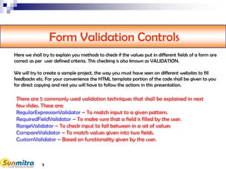 3
Form Validation Controls
There are 5 commonly used validation techniques that shall be explained in next
few slides. These are:
RegularExpressionValidator – To match input to a given pattern.
RequiredFieldValidator – To make sure that a field is filled by the user.
RangeValidator – To check input to fall between in a set of values
CompareValidator – To match values given into two fields.
CustomValidator – Based on functionality given by the user.
Here we shall try to explain you methods to check if the values put in different fields of a form are
correct as per user defined criteria. This checking is also known as VALIDATION.
We will try to create a sample project, the way you must have seen on different websites to fill
feedbacks etc. For your convenience the HTML template portion of the code shall be given to you
for direct copying and rest you will have to follow the actions in this presentation.
 