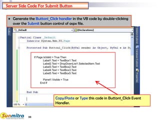 33
If Page.IsValid = True Then
Label1.Text = TextBox1.Text
Label2.Text = DropDownList1.SelectedItem.Text
Label3.Text = TextBox2.Text
Label4.Text = TextBox3.Text
Label5.Text = TextBox5.Text
Panel1.Visible = True
End If
Server Side Code For Submit Button
Copy/Paste or Type this code in Button1_Click Event
Handler.
• Generate the Button1_Click handler in the VB code by double-clicking
over the Submit button control of aspx file.
 