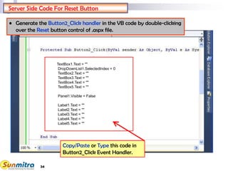 34
Server Side Code For Reset Button
TextBox1.Text = ""
DropDownList1.SelectedIndex = 0
TextBox2.Text = ""
TextBox3.Text = ""
TextBox4.Text = ""
TextBox5.Text = ""
Panel1.Visible = False
Label1.Text = ""
Label2.Text = ""
Label3.Text = ""
Label4.Text = ""
Label5.Text = ""
Copy/Paste or Type this code in
Button2_Click Event Handler.
• Generate the Button2_Click handler in the VB code by double-clicking
over the Reset button control of .aspx file.
 