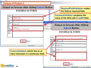 39
--Select--
Output of Project-2
Output on browser after clicking Submit Button RequiredFieldValidator makes
this field as required field.
CompareValidator compares the
value of this field with EmailID field.
CustomValidator restrict the no of
input characters in a particular field.
Output on browser after clicking
Submit Button
 
