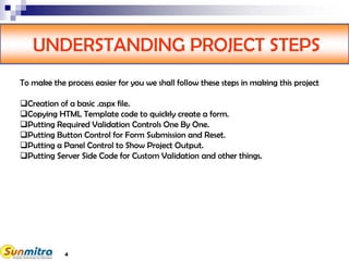 4
UNDERSTANDING PROJECT STEPS
To make the process easier for you we shall follow these steps in making this project
Creation of a basic .aspx file.
Copying HTML Template code to quickly create a form.
Putting Required Validation Controls One By One.
Putting Button Control for Form Submission and Reset.
Putting a Panel Control to Show Project Output.
Putting Server Side Code for Custom Validation and other things.
 