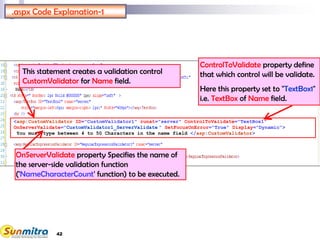 42
.aspx Code Explanation-1
<asp:CustomValidator ID="CustomValidator1" runat="server" ControlToValidate="TextBox1"
OnServerValidate="CustomValidator1_ServerValidate " SetFocusOnError="True" Display="Dynamic">
You must type between 4 to 50 Characters in the name field </asp:CustomValidator>
This statement creates a validation control
CustomValidator for Name field.
ControlToValidate property define
that which control will be validate.
Here this property set to "TextBox1"
i.e. TextBox of Name field.
OnServerValidate property Specifies the name of
the server-side validation function
('NameCharacterCount' function) to be executed.
 