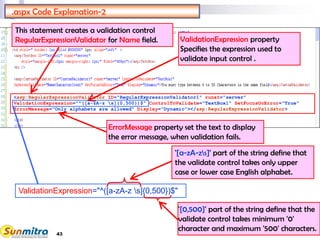 43
<asp:RegularExpressionValidator ID="RegularExpressionValidator1" runat="server"
ValidationExpression="^([a-zA-z s]{0,500})$" ControlToValidate="TextBox1" SetFocusOnError="True"
ErrorMessage="Only alphabets are allowed" Display="Dynamic"></asp:RegularExpressionValidator>
.aspx Code Explanation-2
This statement creates a validation control
RegularExpressionValidator for Name field. ValidationExpression property
Specifies the expression used to
validate input control .
ErrorMessage property set the text to display
the error message, when validation fails.
ValidationExpression="^([a-zA-z s]{0,500})$"
'[a-zA-zs]' part of the string define that
the validate control takes only upper
case or lower case English alphabet.
'{0,500}' part of the string define that the
validate control takes minimum '0'
character and maximum '500' characters.
 