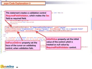 44
<asp:RequiredFieldValidator ID="RequiredFieldValidator1" runat="server"
ControlToValidate="DropDownList1" Display="Dynamic" ErrorMessage="This is a required field"
SetFocusOnError="True" InitialValue="--Select--"></asp:RequiredFieldValidator>
.aspx Code Explanation-3
This statement creates a validation control
RequiredFieldValidator, which makes the Sex
field as required field.
SetFocusOnError property set the
focus of the cursor on validating
control, when validation fails.
InitialValue property set the initial
value of the control which is
treated as null value by
RequiredFieldValidator control.
 