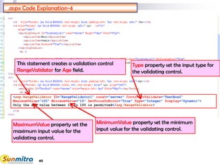 45
.aspx Code Explanation-4
<asp:RangeValidator ID="RangeValidator1" runat="server" ControlToValidate="TextBox2"
MaximumValue="100" MinimumValue="10" SetFocusOnError="True" Type="Integer" Display="Dynamic">
Only the age value between 10 to 100 is permitted</asp:RangeValidator>
This statement creates a validation control
RangeValidator for Age field.
MaximumValue property set the
maximum input value for the
validating control.
MinimumValue property set the minimum
input value for the validating control.
Type property set the input type for
the validating control.
 