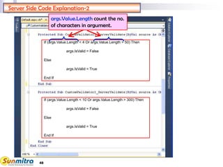 48
Server Side Code Explanation-2
args.Value.Length count the no.
of characters in argument.
If (args.Value.Length < 4 Or args.Value.Length > 50) Then
args.IsValid = False
Else
args.IsValid = True
End If
If (args.Value.Length < 10 Or args.Value.Length > 300) Then
args.IsValid = False
Else
args.IsValid = True
End If
 