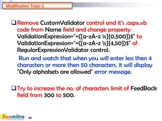 50
Modification Trials-2
Remove CustomValidator control and it's .aspx.vb
code from Name field and change property
ValidationExpression="^([a-zA-z s]{0,500})$" to
ValidationExpression="^([a-zA-z s]{4,50})$" of
RegularExpressionValidator control.
Run and watch that when you will enter less then 4
characters or more then 50 characters, it will display
"Only alphabets are allowed" error message.
Try to increase the no. of characters limit of FeedBack
field from 300 to 500.
 