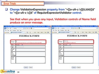 51
Error Trials
 Change ValidationExpression property from "^([a-zA-z s]{0,500})$"
to "^([a-zA-z s])$" of RegularExpressionValidator control.
See that when you gives any input, Validation controls of Name field
produce an error message.
 