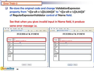 52
Error Trials-2
 Re-store the original code and change ValidationExpression
property from "^([a-zA-z s]{0,500})$" to "^([a-zA-z s]{4,50})$"
of RegularExpressionValidator control of Name field.
See that when you gives invalid input in Name field, it produce
same error message i.e.
 