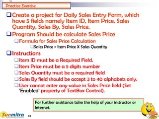53
For further assistance take the help of your instructor or
Internet.
Practice Exercise
Create a project for Daily Sales Entry Form, which
have 5 fields namely Item ID, Item Price, Sales
Quantity, Sales By, Sales Price.
Program Should be calculate Sales Price
Formula for Sales Price Calculation
Sales Price = Item Price X Sales Quantity
Instructions
Item ID must be a Required Field.
Item Price must be a 5 digits number
Sales Quantity must be a required field
Sales By field should be accept 3 to 40 alphabets only.
User cannot enter any value in Sales Price field (Set
‘Enabled’ property of TextBox Control).
 