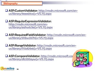 56
Bibliography
 ASP:CustomValidator: http://msdn.microsoft.com/en-
us/library/9eee01cx(v=VS.71).aspx
 ASP:RegularExpressionValidator:
http://msdn.microsoft.com/en-
us/library/eahwtc9e(v=VS.71).aspx
 ASP:RequiredFieldValidator: http://msdn.microsoft.com/en-
us/library/5hbw267h(v=VS.71).aspx
 ASP:RangeValidator: http://msdn.microsoft.com/en-
us/library/f70d09xt(v=VS.71).aspx
 ASP:CompareValidator: http://msdn.microsoft.com/en-
us/library/db330ayw(v=VS.71).aspx
 