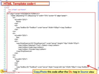 8
<h1 align="center">FEEDBACK FORM</h1>
<table cellpadding="5" cellspacing="2" width="70%" border="5" align="center">
<tr>
<td width="20%">
Name:
</td>
<td>
<asp:TextBox ID="TextBox1" runat="server" Width="409px"></asp:TextBox>
</td>
</tr>
<tr>
<td width="20%">
Sex:
</td>
<td >
<asp:DropDownList ID="DropDownList1" runat="server" Height="18px" Width="97px">
<asp:ListItem Selected="True">--Select--</asp:ListItem>
<asp:ListItem>male</asp:ListItem>
<asp:ListItem >Female</asp:ListItem>
</asp:DropDownList>
</td>
</tr>
<tr>
<td width="20%">
Age:
</td>
<td>
<asp:TextBox ID="TextBox2" runat="server" Style="margin-left: 0px" Width="98px"></asp:TextBox>
</td>
</tr>
HTML Template code-1
Copy/Paste this code after the Div tag in Source view
 