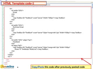 9
<tr>
<td width="20%">
Email
</td>
<td>
<asp:TextBox ID="TextBox3" runat="server" Width="409px"></asp:TextBox>
</td>
</tr>
<tr>
<td width="20%">
Re-Enter Email
</td>
<td>
<asp:TextBox ID="TextBox4" runat="server" Style="margin-left: 0px" Width="409px"></asp:TextBox>
</td>
</tr>
<tr>
<td width="20%" valign="top">
Feedback
</td>
<td align="left">
<asp:TextBox ID="TextBox5" runat="server" Style="margin-left: 0px" Width="409px"
Rows="5" TextMode="MultiLine"></asp:TextBox>
</td>
</tr>
</table>
<br />
HTML Template code-2
Copy/Paste this code after previously pasted code
 