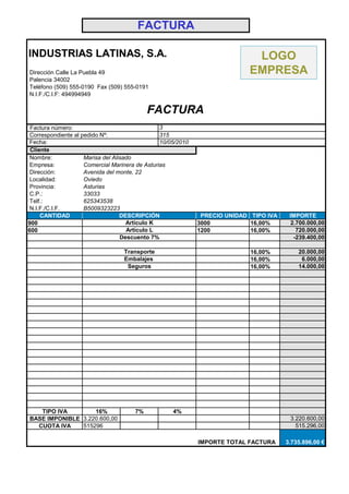FACTURA

INDUSTRIAS LATINAS, S.A.                                                      LOGO
Dirección Calle La Puebla 49                                                 EMPRESA
Palencia 34002
Teléfono (509) 555-0190 Fax (509) 555-0191
N.I.F./C.I.F: 494994949

                                            FACTURA
 Factura número:                                 3
 Correspondiente al pedido Nº:                   315
 Fecha:                                          10/05/2010
 Cliente
 Nombre:             Marisa del Alisado
 Empresa:            Comercial Marinera de Asturias
 Dirección:          Avenida del monte, 22
 Localidad:          Oviedo
 Provincia:          Asturias
 C.P.:               33033
 Telf.:              625343538
 N.I.F./C.I.F.       B5009323223
     CANTIDAD                      DESCRIPCIÓN                 PRECIO UNIDAD TIPO IVA    IMPORTE
900                                  Artículo K               3000           16,00%       2.700.000,00
600                                  Artículo L               1200           16,00%         720.000,00
                                   Descuento 7%                                            -239.400,00

                                   Transporte                                16,00%         20.000,00
                                   Embalajes                                 16,00%          6.000,00
                                    Seguros                                  16,00%         14.000,00




   TIPO IVA        16%                 7%            4%
BASE IMPONIBLE 3.220.600,00                                                              3.220.600,00
  CUOTA IVA    515296                                                                      515.296,00

                                                              IMPORTE TOTAL FACTURA     3.735.896,00 €
 