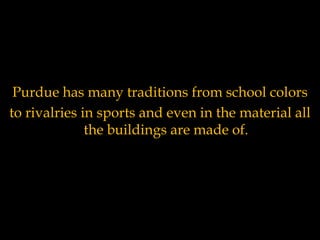 Purdue has many traditions from school colors to rivalries in sports and even in the material all the buildings are made of. 