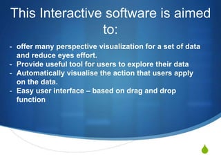 S
This Interactive software is aimed
to:
- offer many perspective visualization for a set of data
and reduce eyes effort.
- Provide useful tool for users to explore their data
- Automatically visualise the action that users apply
on the data.
- Easy user interface – based on drag and drop
function
 