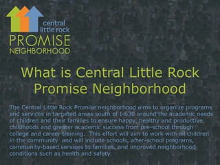 What is Central Little Rock Promise Neighborhood The Central Little Rock Promise neighborhood aims to organize programs and services in targeted areas south of I-630 around the academic needs of children and their families to ensure happy, healthy and productive  childhoods and greater academic success from pre-school through college and career training.  This effort will aim to work with all children in the community  and will include schools, after-school programs, community-based services to families, and improved neighborhood conditions such as health and safety. 