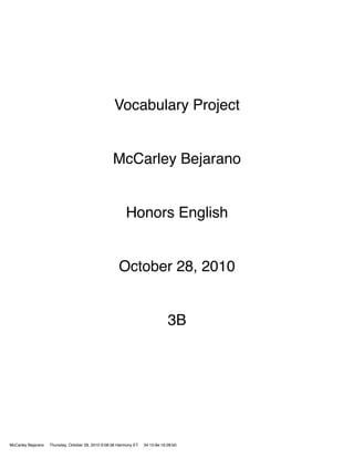 Vocabulary Project


                                                    McCarley Bejarano


                                                          Honors English


                                                       October 28, 2010


                                                                                3B




McCarley Bejarano   Thursday, October 28, 2010 9:08:36 Harmony ET   34:15:9e:16:28:b0
 