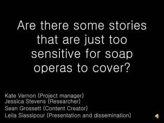 Are there some stories that are just too sensitive for soap operas to cover? Kate Vernon (Project manager) Jessica Stevens (Researcher)  Sean Grossett (Content Creator) Leila Siassipour (Presentation and dissemination) 