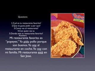 Questions

     1.Cual es tu restaurante favorito?
      2.Que te gusta pedir y por que?
        3.Como vas al restaurante?
            4.Con quien vas tu
   5.Donde esta tu restaurante favorito?
             Answers
    Mi restaurante favorito es
“popeyes.” Yo pido pollo porque
      son buenos.Yo voy al
restaurante en coche.Yo voy con
mi familia. Mi restaurante está en
             San Jose.
 