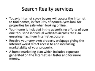 Search Realty services
• Today's Internet savvy buyers will access the Internet
  to find homes, in fact 93% of homebuyers look for
  properties for sale when looking online..
• Your home is included in the advertising efforts of over
  one thousand individual websites accross the GTA
  ensuring maximum Internet exposure.
• Receive your very own property webpage giving the
  Internet world direct access to and increasing
  marketabilty of your property.
• A home marketing plan which includes exposure
  generated on the Internet sell faster and for more
  money.
 