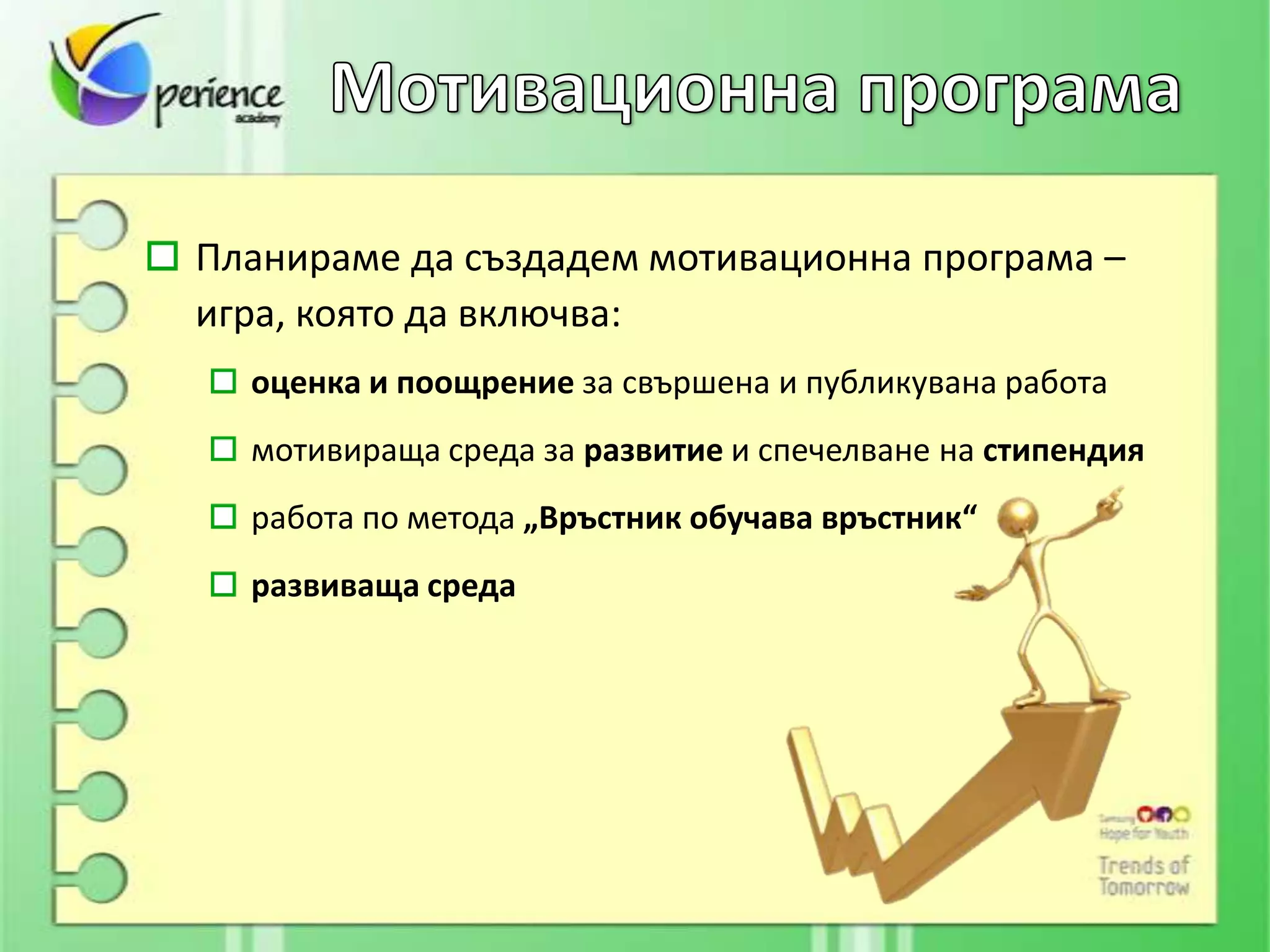Планираме да създадем мотивационна програма –
игра, която да включва:
  оценка и поощрение за свършена и публикувана работа
  мотивираща среда за развитие и спечелване на стипендия
  работа по метода „Връстник обучава връстник“
  развиваща среда
 
