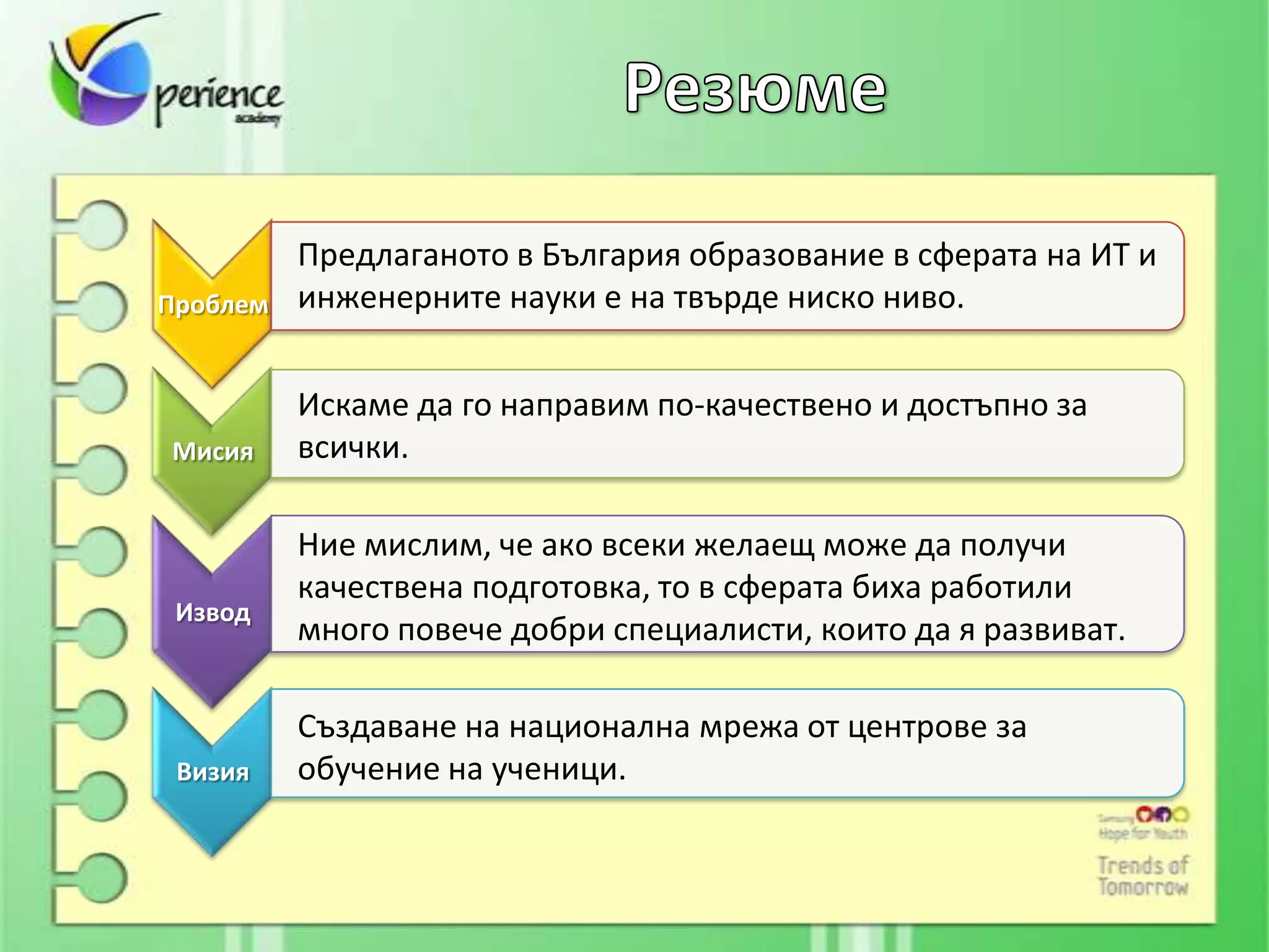 Предлаганото в България образование в сферата на ИТ и
Проблем   инженерните науки е на твърде ниско ниво.


          Искаме да го направим по-качествено и достъпно за
Мисия     всички.

          Ние мислим, че ако всеки желаещ може да получи
          качествена подготовка, то в сферата биха работили
 Извод
          много повече добри специалисти, които да я развиват.

          Създаване на национална мрежа от центрове за
 Визия    обучение на ученици.
 