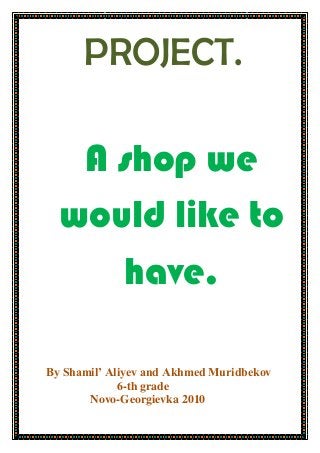 PROJECT.
A shop we
would like to
have.
Вy Shamil’ Aliyev and Akhmed Muridbekov
6-th grade
Novo-Georgievka 2010
 