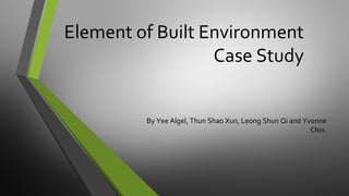 Element of Built Environment
Case Study
By Yee Algel, Thun Shao Xun, Leong Shun Qi and Yvonne
Chin.

 
