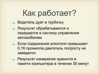 Как работает?
Водитель дует в трубочку

Результат обрабатывается и
передается в систему управления
автомобилем
Если содержание алкоголя превышает
0,16 промилле,двигатель попросту не
заведется
Результат измерения хранится в
памяти компьютера в течении 30 минут

 