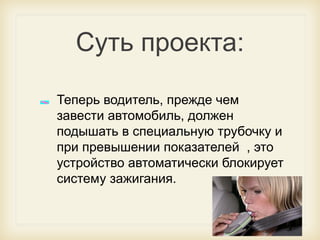 Суть проекта:
Теперь водитель, прежде чем
завести автомобиль, должен
подышать в специальную трубочку и
при превышении показателей , это
устройство автоматически блокирует
систему зажигания.

 