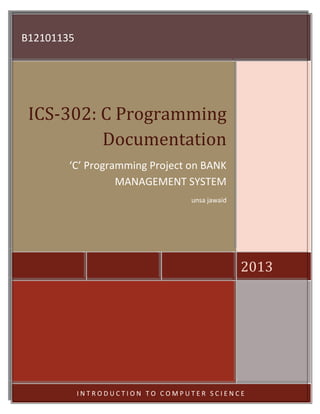 B12101135

ICS-302: C Programming
Documentation
‘C’ ‘C’ Programming Projecton BANK
Programming Project on BANK
MANAGEMENT SYSTEM
MANAGEMENT SYSTEM
unsa jawaid

2013

Class code:
Lecturer:

BSCS-I
Badr Sami

INTRODUCTION TO COMPUTER SCIENCE

 