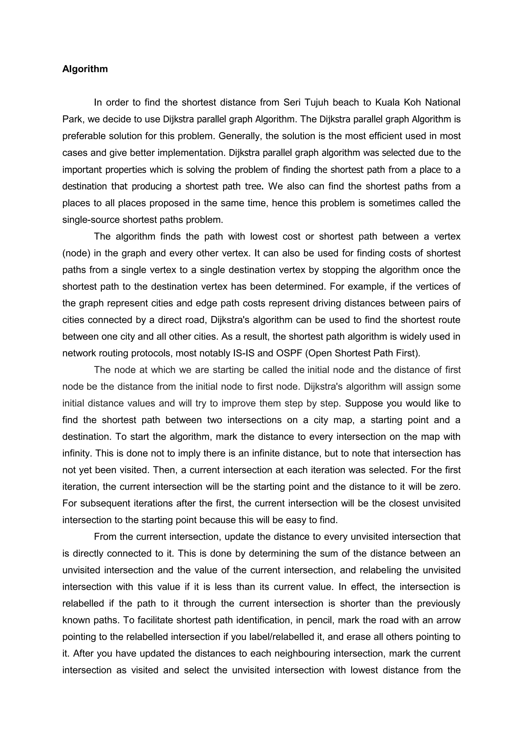 Algorithm
In order to find the shortest distance from Seri Tujuh beach to Kuala Koh National
Park, we decide to use Dijkstra parallel graph Algorithm. The Dijkstra parallel graph Algorithm is
preferable solution for this problem. Generally, the solution is the most efficient used in most
cases and give better implementation. Dijkstra parallel graph algorithm was selected due to the
important properties which is solving the problem of finding the shortest path from a place to a
destination that producing a shortest path tree. We also can find the shortest paths from a
places to all places proposed in the same time, hence this problem is sometimes called the
single-source shortest paths problem.
The algorithm finds the path with lowest cost or shortest path between a vertex
(node) in the graph and every other vertex. It can also be used for finding costs of shortest
paths from a single vertex to a single destination vertex by stopping the algorithm once the
shortest path to the destination vertex has been determined. For example, if the vertices of
the graph represent cities and edge path costs represent driving distances between pairs of
cities connected by a direct road, Dijkstra's algorithm can be used to find the shortest route
between one city and all other cities. As a result, the shortest path algorithm is widely used in
network routing protocols, most notably IS-IS and OSPF (Open Shortest Path First).
The node at which we are starting be called the initial node and the distance of first
node be the distance from the initial node to first node. Dijkstra's algorithm will assign some
initial distance values and will try to improve them step by step. Suppose you would like to
find the shortest path between two intersections on a city map, a starting point and a
destination. To start the algorithm, mark the distance to every intersection on the map with
infinity. This is done not to imply there is an infinite distance, but to note that intersection has
not yet been visited. Then, a current intersection at each iteration was selected. For the first
iteration, the current intersection will be the starting point and the distance to it will be zero.
For subsequent iterations after the first, the current intersection will be the closest unvisited
intersection to the starting point because this will be easy to find.
From the current intersection, update the distance to every unvisited intersection that
is directly connected to it. This is done by determining the sum of the distance between an
unvisited intersection and the value of the current intersection, and relabeling the unvisited
intersection with this value if it is less than its current value. In effect, the intersection is
relabelled if the path to it through the current intersection is shorter than the previously
known paths. To facilitate shortest path identification, in pencil, mark the road with an arrow
pointing to the relabelled intersection if you label/relabelled it, and erase all others pointing to
it. After you have updated the distances to each neighbouring intersection, mark the current
intersection as visited and select the unvisited intersection with lowest distance from the
 
