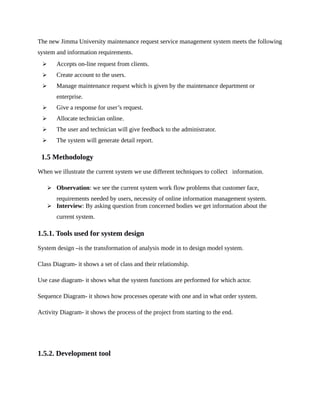 The new Jimma University maintenance request service management system meets the following
system and information requirements.
 Accepts on-line request from clients.
 Create account to the users.
 Manage maintenance request which is given by the maintenance department or
enterprise.
 Give a response for user’s request.
 Allocate technician online.
 The user and technician will give feedback to the administrator.
 The system will generate detail report.
1.5 Methodology
When we illustrate the current system we use different techniques to collect information.
 Observation: we see the current system work flow problems that customer face,
requirements needed by users, necessity of online information management system.
 Interview: By asking question from concerned bodies we get information about the
current system.
1.5.1. Tools used for system design
System design –is the transformation of analysis mode in to design model system.
Class Diagram- it shows a set of class and their relationship.
Use case diagram- it shows what the system functions are performed for which actor.
Sequence Diagram- it shows how processes operate with one and in what order system.
Activity Diagram- it shows the process of the project from starting to the end.
1.5.2. Development tool
 