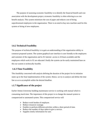 The purpose of assessing economic feasibility is to identify the financial benefit and cost
association with the development project; economic feasibility is often referring to us cost
benefit analysis. This system minimizes the cost of paper and reduces cost of hiring
unprofessional employees in the organization. There is no need to buy new machine used for this
system or hiring of new employees.
1.6.2 Technical Feasibility
The purpose of technical feasibility is to gain an understanding of the organization ability to
construct proposed system. The system graphical user interface is user friendly to the employees
and customer of the organization and in JU internet access is 24 hours available and the
employees which work in JU are educated .finally the system can be easily maintained base on
this our system is technically feasible.
1.6.3 Time Feasibility
This feasibility concerned with analysis defining the duration of the project for its initiation
states up to the final implementation of the system. Hence, we try to analyze and define the time
line so as to accomplish within the desired deadline.
1.1.7 Significance of the project
Earlier Jimma University building maintenance service is working with manual which is
consuming much time. The importance of this project is to change the manual system to
computerized or automated system. This computerized service will
 Reduce work burden of employee.
 Reduce resources wastage.
 Enables to perform different activities within a short period of time.
 Reduce the number of days taken to give a service.
 Supplies timely information for user.
 