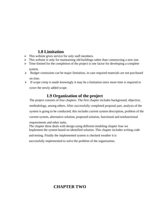 1.8 Limitation
 This website gives service for only staff members.
 This website is only for maintaining old buildings rather than constructing a new one.
 Time limited for the completion of the project is one factor for developing a complete
system.
 Budget constraints can be major limitation, in case required materials are not purchased
on time.
 If scope creep is made knowingly it may be a limitation since more time is required to
cover the newly added scope.
1.9 Organization of the project
The project consists of four chapters. The first chapter includes background, objective,
methodology, among others. After successfully completed proposal part, analysis of the
system is going to be conducted; this includes current system description, problem of the
current system, alternative solution, proposed solution, functional and nonfunctional
requirements and other tasks.
The chapter three deals with design using different modeling chapter four we
Implement the system based on identified solution. This chapter includes writing code
and testing. Finally the implemented system is checked weather it is
successfully implemented to solve the problem of the organization.
CHAPTER TWO
 