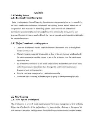 Analysis
2.1 Existing System
2.1.1 Existing System Description
In the existing system Jimma University the maintenance department gives service to staffs by
the direct contact to the maintenance department and by using manual request. The technician
assignation is done manually. In the existing system, all the activities are performed in
maintenance coordinator (department head) office; Files are manually stored, moved and
processed from one section to another. Finally the current system is so boring and time taking for
the users and employee.
2.1.2 Major Function of existing system
 Users sent maintenance request for the maintenance department head by filling forms
about what they want
 After checking this request if it is possible to done by those technician who found under
the maintenance department the request is sent to the technician from the maintenance
department head
 But if the service requested by the user is impossible by those technician who are found
under the maintenance department then the request is sent from the maintenance
department head to the enterprises
 Then the enterprise manager orders a technician manually.
 If the work is not done they will report again by going to the department physically.
2.2 New System
2.2.1 New System Description
The development of new web based maintenance service request management system for Jimma
University office benefits all the staffs and users by increasing the efficiency of the system. We
also come with a solution for big problem through making online maintenance request service.
 
