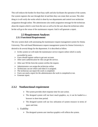 This will reduces the burden for those busy staffs and also facilitates the operation of the system.
Our system registers the user through their id and then they can create their account. The other
thing is it will verify the works which is done by two departments and control over technician
assignation through online. The administrator also sends assignation message for the technician
about the request which is sent from the user as well as for the user about the technician when
he/she will go to the venue of the maintenance request. And it will generate a report.
2.3 Requirement Analyses
2.3.1 Functional Requirements
The new system deals with automating the maintenance request management system for Jimma
University. This web based Maintenance request management system for Jimma University is
desired to do several things for the department. It is described as follow.
 In this system we will make the maintenance service request online which is easily
accessible by users.
 Users should register online to get user account.
 After users authentication he /she can get the service.
 After user fill the form the system verifies the request.
 Administrators can assign the technician online.
 Technicians can see where and when it is assigned.
 The technician can report the work is completed.
 Users can send a report for the administrators the work is completed or not.
 Generate report.
2.3.2 Nonfunctional requirement
 The system provides short response time for user action.
 The designed system will not have much graphics, so, it can be loaded to a
browser in short time period.
 The designed system will use low utilization of system resource in terms of
space and time.
1. Usability
 The designed systems user interface graphics will reflects the system.
 