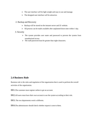  The user interface will be light weight and easy to use and manage.
 The designed user interface will be attractive.
2. Backup and Recovery
 Backup will be stored on the intranet server and JU website.
 All process can be made available after unplanned down time within 1 day.
3. Security
 The system provides user name and password to prevent the system from
unauthorized access.
 The staff password must be greater than eight characters.
2.4 Business Rule
Business rule is the rules and regulation of the organization that is used to perform the overall
activities of the organization.
BR1.The customer must register online to get an account.
BR2.All users must have their own account to use the system according to their role.
BR3. The two departments work is different.
BR4.The administrator should check whether request is sent to them.
 