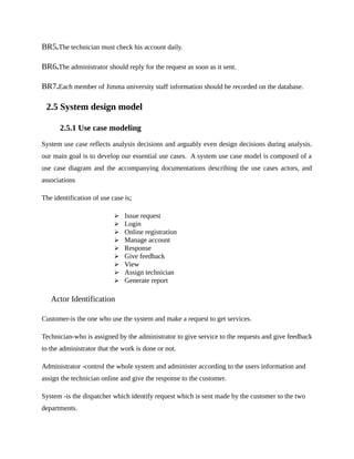BR5.The technician must check his account daily.
BR6.The administrator should reply for the request as soon as it sent.
BR7.Each member of Jimma university staff information should be recorded on the database.
2.5 System design model
2.5.1 Use case modeling
System use case reflects analysis decisions and arguably even design decisions during analysis.
our main goal is to develop our essential use cases. A system use case model is composed of a
use case diagram and the accompanying documentations describing the use cases actors, and
associations
The identification of use case is;
 Issue request
 Login
 Online registration
 Manage account
 Response
 Give feedback
 View
 Assign technician
 Generate report
Actor Identification
Customer-is the one who use the system and make a request to get services.
Technician-who is assigned by the administrator to give service to the requests and give feedback
to the administrator that the work is done or not.
Administrator -control the whole system and administer according to the users information and
assign the technician online and give the response to the customer.
System -is the dispatcher which identify request which is sent made by the customer to the two
departments.
 