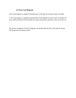 2.5.1Use Case Diagram
A Use Case diagram is a graphical representation of the high- level system scope. It includes
A Use Case diagram is a graphical representation of the high-level system scope. It includes use
cases, which are pieces of functionality the system will provide, and actors, who are the users of
The system. Looking at a Use Case diagram, you should easily be able to tell what the system
will do and who will interact with it.
 