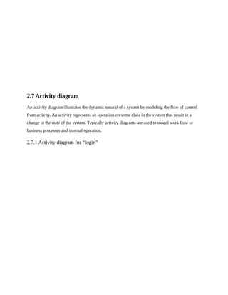 2.7 Activity diagram
An activity diagram illustrates the dynamic natural of a system by modeling the flow of control
from activity. An activity represents an operation on some class in the system that result in a
change in the state of the system. Typically activity diagrams are used to model work flow or
business processes and internal operation.
2.7.1 Activity diagram for “login”
 