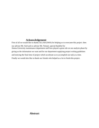 Acknowledgement
First of all we would like to thanks ALLAH (SWA) for helping us to overcame this project .then
our advisor Mr. Seid and co advisor Mr. Yemam .special thankful for
Jimma University maintenance department staff how played a great role on our analysis phase by
giving us the information we want and for our department supplying project writing guidelines
and noticing the final time of project which accelerate us to accomplish our task at a time.
Finally we would also like to thank our friends who helped us a lot to finish this project.
Abstract
 