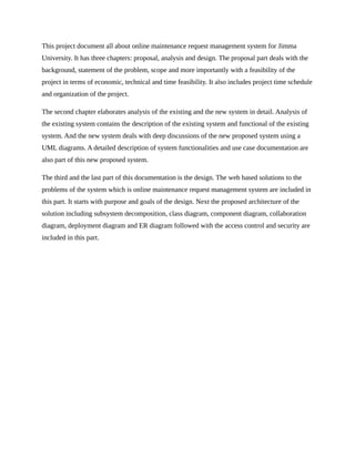 This project document all about online maintenance request management system for Jimma
University. It has three chapters: proposal, analysis and design. The proposal part deals with the
background, statement of the problem, scope and more importantly with a feasibility of the
project in terms of economic, technical and time feasibility. It also includes project time schedule
and organization of the project.
The second chapter elaborates analysis of the existing and the new system in detail. Analysis of
the existing system contains the description of the existing system and functional of the existing
system. And the new system deals with deep discussions of the new proposed system using a
UML diagrams. A detailed description of system functionalities and use case documentation are
also part of this new proposed system.
The third and the last part of this documentation is the design. The web based solutions to the
problems of the system which is online maintenance request management system are included in
this part. It starts with purpose and goals of the design. Next the proposed architecture of the
solution including subsystem decomposition, class diagram, component diagram, collaboration
diagram, deployment diagram and ER diagram followed with the access control and security are
included in this part.
 
